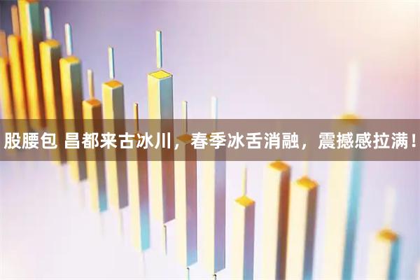 股腰包 昌都来古冰川，春季冰舌消融，震撼感拉满！