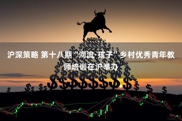 沪深策略 第十八期“河流·孩子”乡村优秀青年教师培训在沪举办