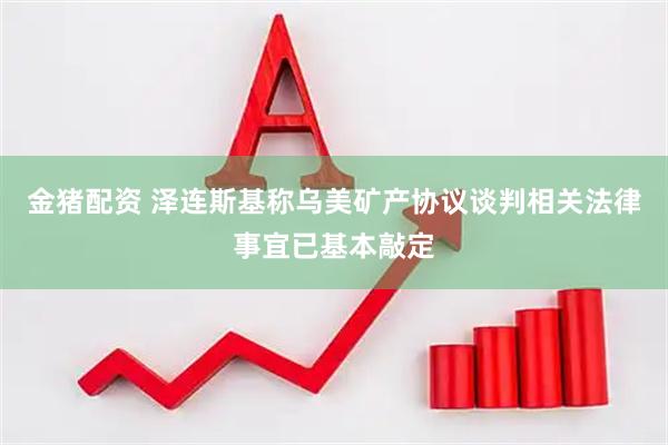 金猪配资 泽连斯基称乌美矿产协议谈判相关法律事宜已基本敲定