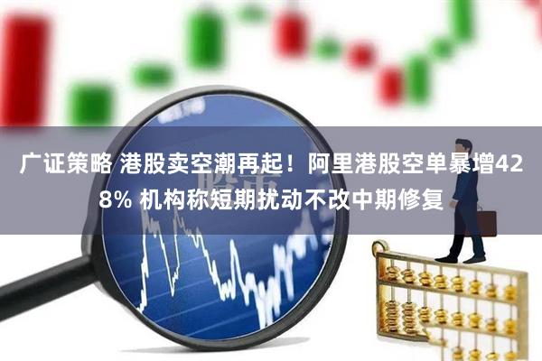 广证策略 港股卖空潮再起！阿里港股空单暴增428% 机构称短期扰动不改中期修复