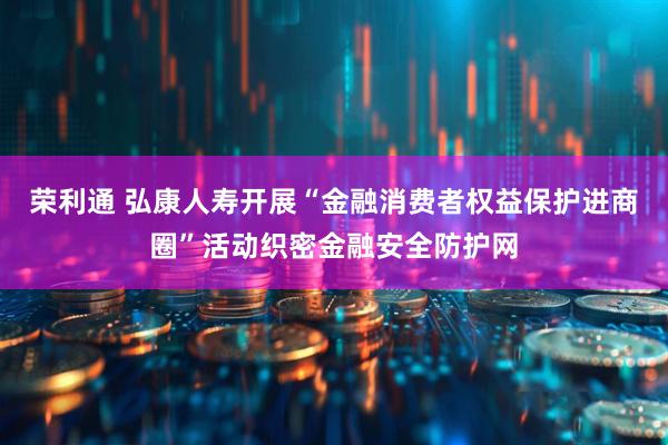 荣利通 弘康人寿开展“金融消费者权益保护进商圈”活动织密金融安全防护网