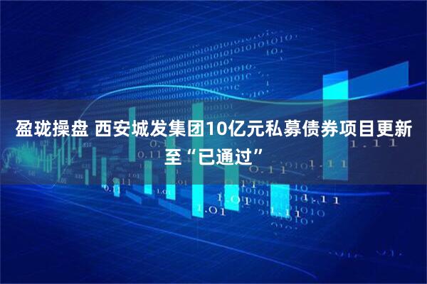盈珑操盘 西安城发集团10亿元私募债券项目更新至“已通过”