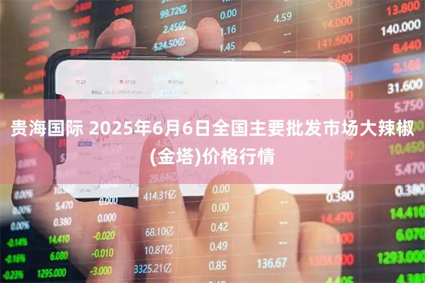 贵海国际 2025年6月6日全国主要批发市场大辣椒(金塔)价格行情