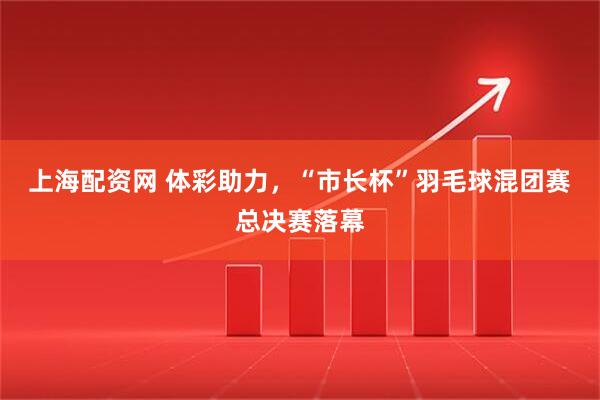 上海配资网 体彩助力，“市长杯”羽毛球混团赛总决赛落幕