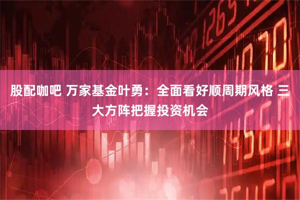 股配咖吧 万家基金叶勇：全面看好顺周期风格 三大方阵把握投资机会