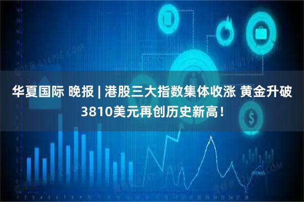华夏国际 晚报 | 港股三大指数集体收涨 黄金升破3810美元再创历史新高！
