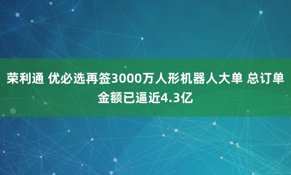荣利通 优必选再签3000万人形机器人大单 总订单金额已逼近4.3亿