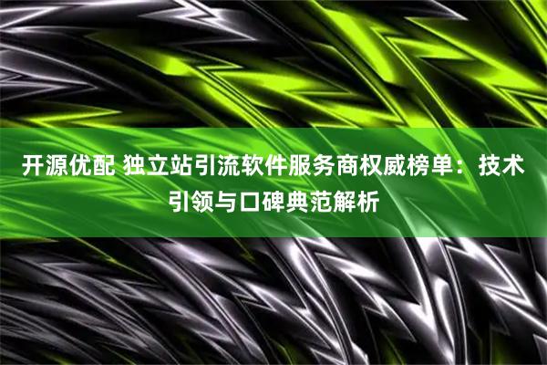 开源优配 独立站引流软件服务商权威榜单：技术引领与口碑典范解析