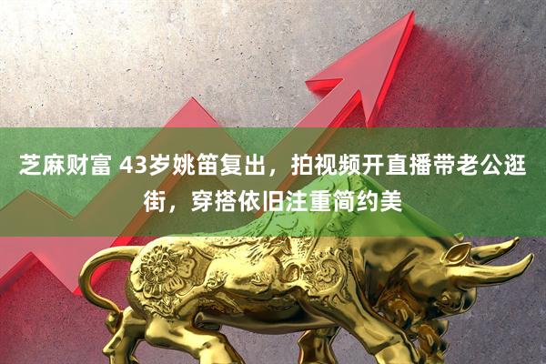 芝麻财富 43岁姚笛复出，拍视频开直播带老公逛街，穿搭依旧注重简约美