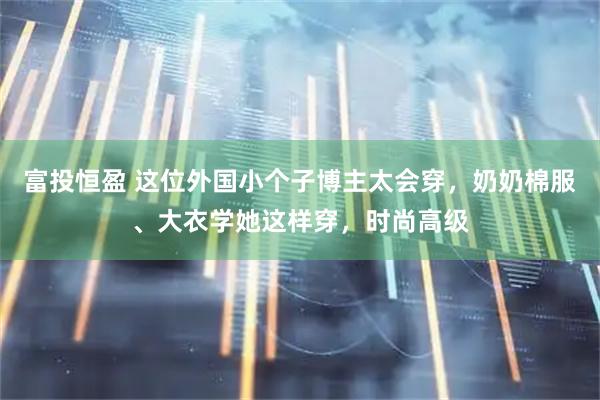 富投恒盈 这位外国小个子博主太会穿，奶奶棉服、大衣学她这样穿，时尚高级