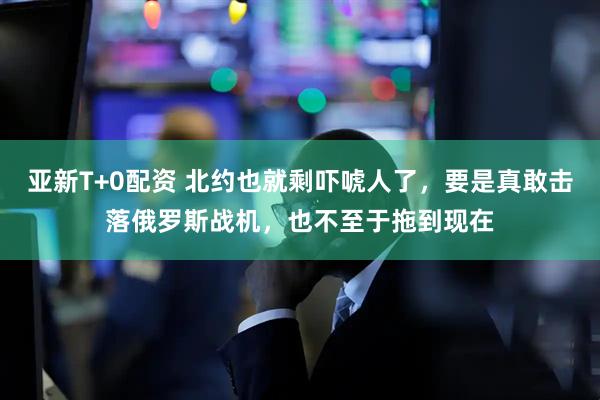 亚新T+0配资 北约也就剩吓唬人了，要是真敢击落俄罗斯战机，也不至于拖到现在