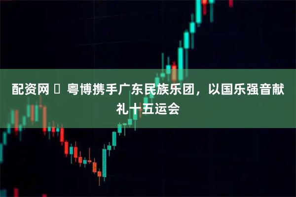 配资网 ​粤博携手广东民族乐团，以国乐强音献礼十五运会