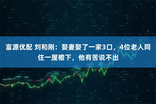 富源优配 刘和刚：娶妻娶了一家3口，4位老人同住一屋檐下，他有苦说不出