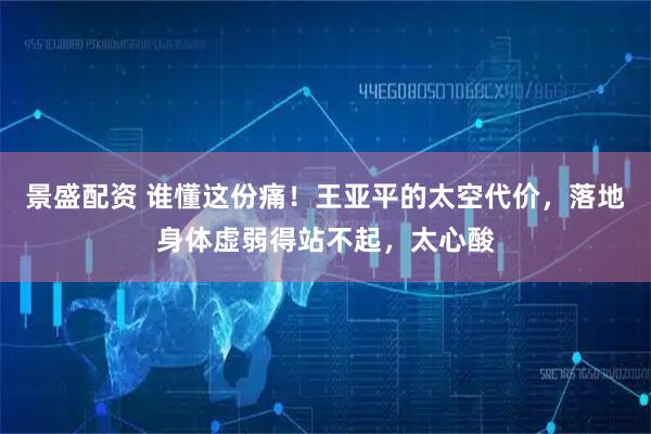 景盛配资 谁懂这份痛!王亚平的太空代价,落地身体虚弱得站不起,太心酸