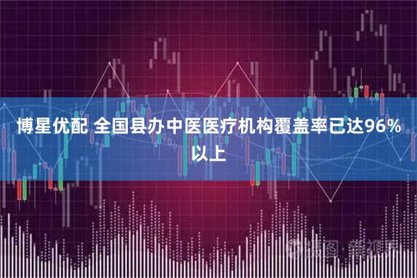 博星优配 全国县办中医医疗机构覆盖率已达96%以上