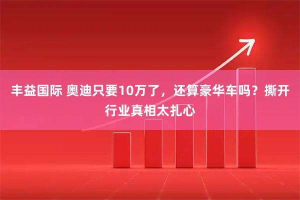 丰益国际 奥迪只要10万了,还算豪华车吗?撕开行业真相太扎心