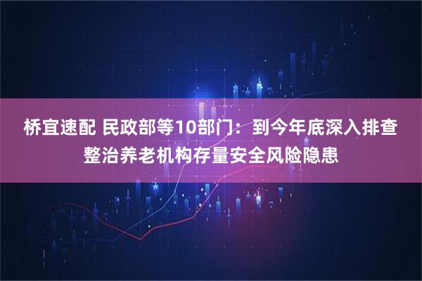 桥宜速配 民政部等10部门:到今年底深入排查整治养老机构存量安全风险隐患