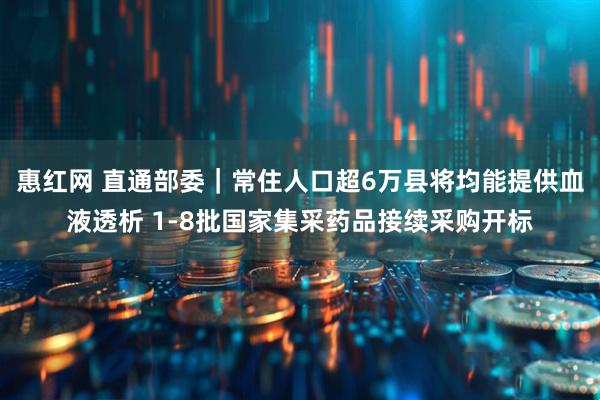 惠红网 直通部委|常住人口超6万县将均能提供血液透析 1-8批国家集采药品接续采购开标