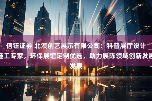 信钰证券 北溟创艺展示有限公司：科普展厅设计施工专家，环保展馆定制优选，助力展陈领域创新发展