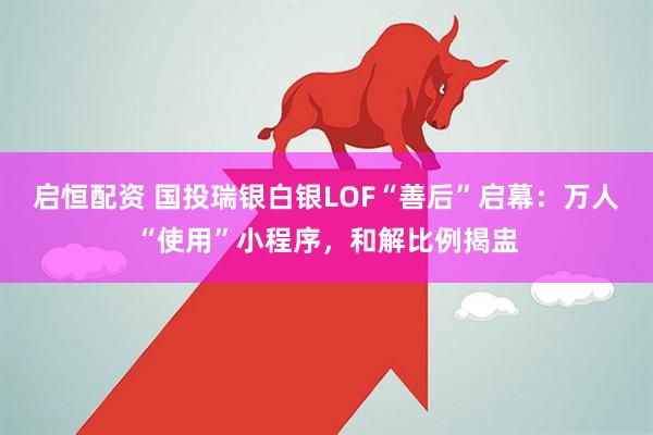 启恒配资 国投瑞银白银LOF“善后”启幕:万人“使用”小程序,和解比例揭盅