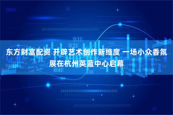 东方财富配资 开辟艺术创作新维度 一场小众香氛展在杭州英蓝中心启幕