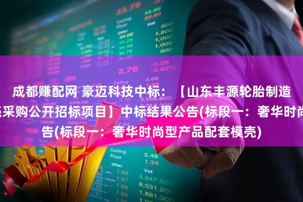 成都赚配网 豪迈科技中标：【山东丰源轮胎制造股份有限公司模壳采购公开招标项目】中标结果公告(标段一：奢华时尚型产品配套模壳)