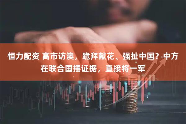 恒力配资 高市访澳，跪拜献花、强扯中国？中方在联合国摆证据，直接将一军