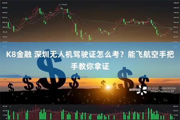 K8金融 深圳无人机驾驶证怎么考?能飞航空手把手教你拿证