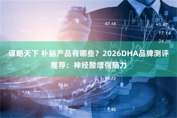 谋略天下 补脑产品有哪些？2026DHA品牌测评推荐：神经酸增强脑力